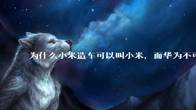 为什么小米造车可以叫小米，而华为不可以用华为品牌造车？