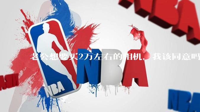 老公想要买2万左右的相机，我该同意吗？