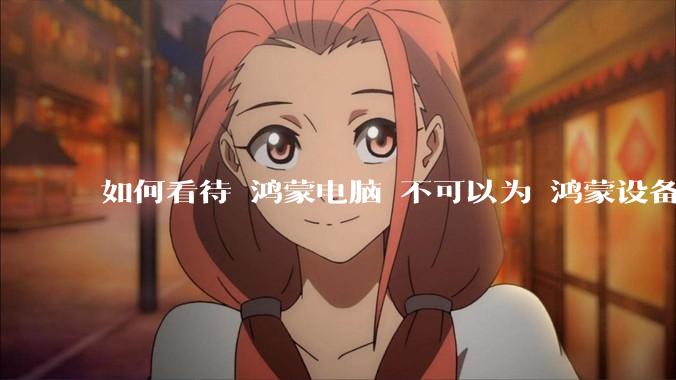 如何看待 鸿蒙电脑 不可以为 鸿蒙设备 做软件开发？