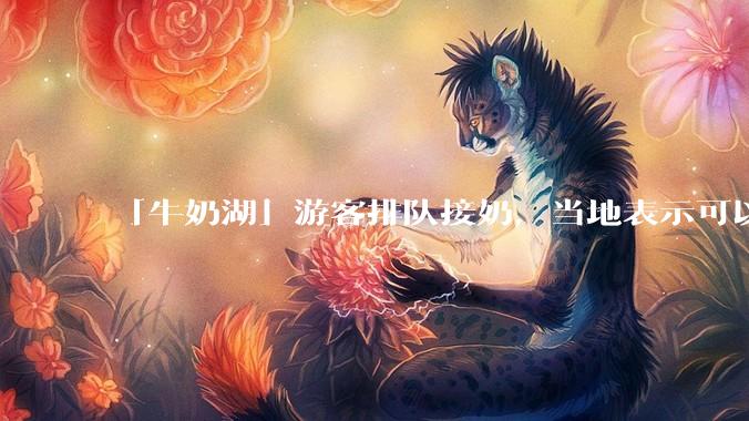 「牛奶湖」游客排队接奶，当地表示可以放心喝，是否符合食品安全标准？此营销行为对当地牧业是否有宣传作用？