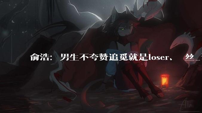 俞浩：男生不夸赞追觅就是loser、屌丝_认知_俞总_智能