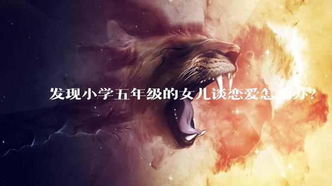 发现小学五年级的女儿谈恋爱怎么办？