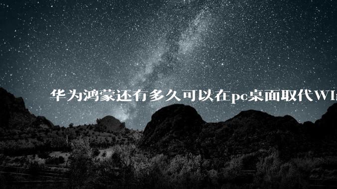华为鸿蒙还有多久可以在pc桌面取代Windows？