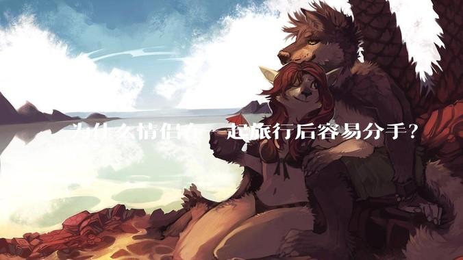 为什么情侣在一起旅行后容易分手？